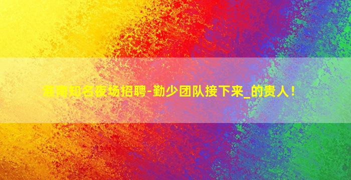 淮南知名夜场招聘-勤少团队接下来_的贵人！